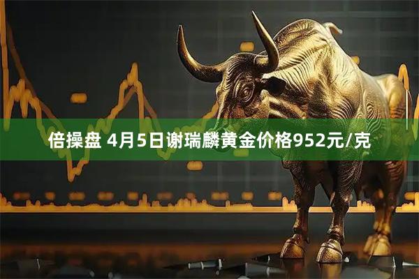 倍操盘 4月5日谢瑞麟黄金价格952元/克
