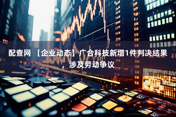 配查网 【企业动态】广合科技新增1件判决结果,涉及劳动争议