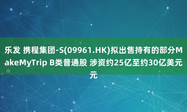 乐发 携程集团-S(09961.HK)拟出售持有的部分MakeMyTrip B类普通股 涉资约25亿至约30亿美元