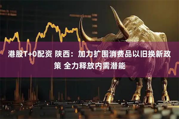 港股T+0配资 陕西:加力扩围消费品以旧换新政策 全力释放内需潜能