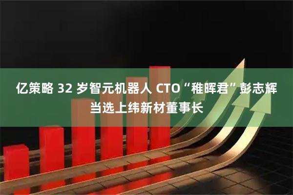 亿策略 32 岁智元机器人 CTO“稚晖君”彭志辉当选上纬新材董事长