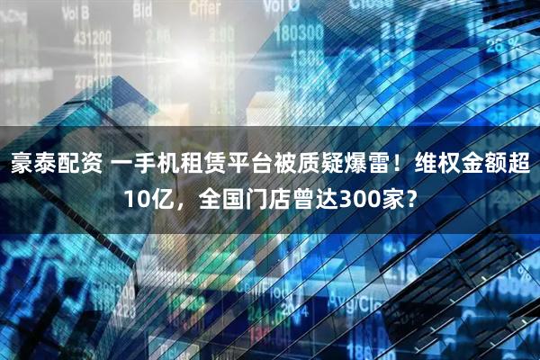 豪泰配资 一手机租赁平台被质疑爆雷!维权金额超10亿,全国门店曾达300家?