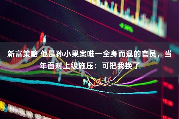 新富策略 他是孙小果案唯一全身而退的官员,当年面对上级施压:可把我换了