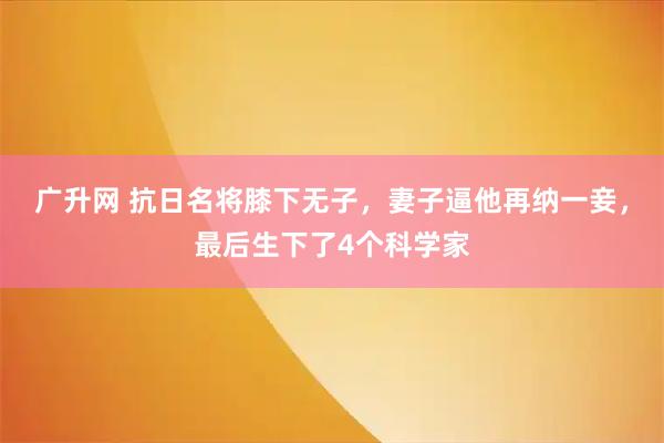 广升网 抗日名将膝下无子,妻子逼他再纳一妾,最后生下了4个科学家