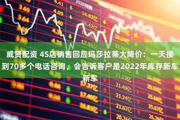 威贤配资 4S店销售回应玛莎拉蒂大降价:一天接到70多个电话咨询,会告诉客户是2022年库存新车