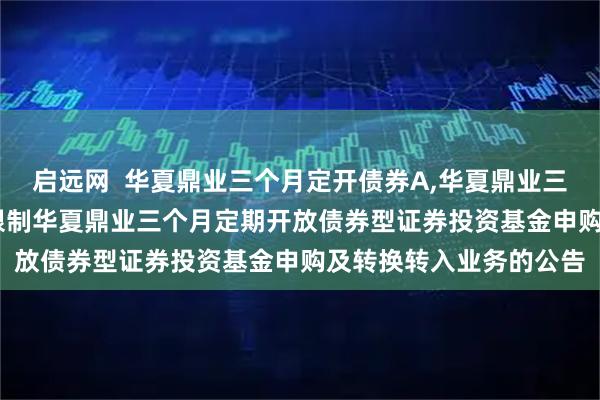 启远网  华夏鼎业三个月定开债券A,华夏鼎业三个月定开债券C: 关于限制华夏鼎业三个月定期开放债券型证券投资基金申购及转换转入业务的公告