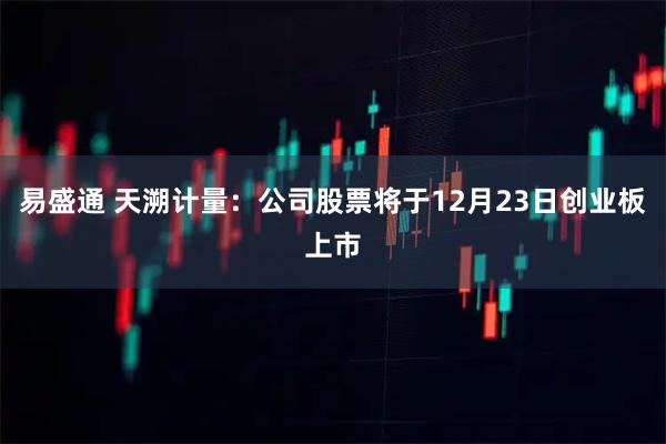 易盛通 天溯计量：公司股票将于12月23日创业板上市