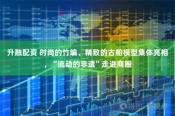 升融配资 时尚的竹编、精致的古船模型集体亮相,“流动的非遗”走进商圈