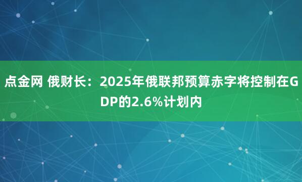 点金网 俄财长：2025年俄联邦预算赤字将控制在GDP的2.6%计划内