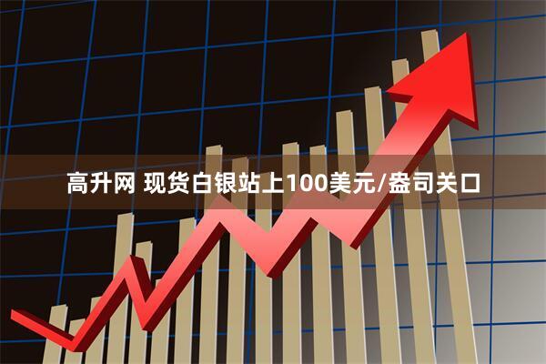 高升网 现货白银站上100美元/盎司关口