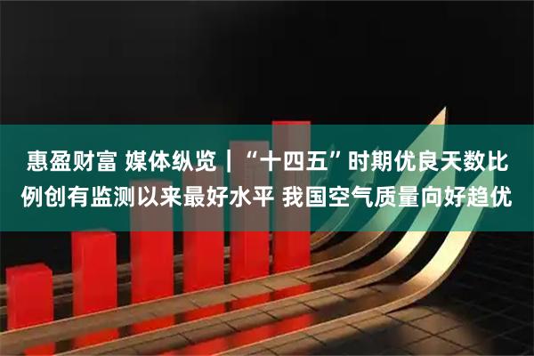 惠盈财富 媒体纵览|“十四五”时期优良天数比例创有监测以来最好水平 我国空气质量向好趋优